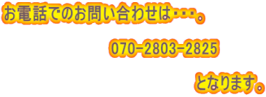 お電話でのお問い合わせは・・・。  　　　　　　　　　　070-2803-2825 　　　　　　　　　　　　　　　　　　 　　　　　　　　　　　　　　　　　　となります。